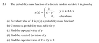 2.1
The probability mass function of a discrete random variable Y is given by
k
y = 2, 3,4, 5
p(v) = }6- y'
0,
elsewhere
(a) For what value of k is p(y) a probability mass function?
(b) Construct a probability mass table for y
(c) Find the expected value of y
(d) Find the standard deviation of y
(e) Find the expected value of X = 2y + 3
