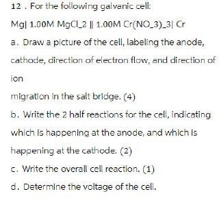 12. For the following galvanic cell:
Mg| 1.00M MgCl 2 || 1.00M Cr(NO_3)_3| Cr
a. Draw a picture of the cell, labeling the anode,
cathode, direction of electron flow, and direction of
ion
migration in the salt bridge. (4)
b. Write the 2 half reactions for the cell, indicating
which is happening at the anode, and which is
happening at the cathode. (2)
c. Write the overall cell reaction. (1)
d. Determine the voltage of the cell.