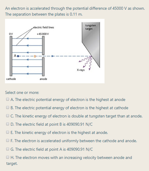 Select one or more:
O A. The electric potential energy of electron is the highest at anode
O B. The electric potential energy of electron is the highest at cathode
O C. The kinetic energy of electron is double at tungsten target than at anode.
O D. The electric field at point B is 409090.91 N/C
D E. The kinetic energy of electron is the highest at anode.
O F. The electron is accelerated uniformly between the cathode and anode.
O G. The electric field at point A is 409090.91 N/C
O H. The electron moves with an increasing velocity between anode and
target.
