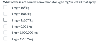 What of these are correct conversions for kg to mg? Select all that apply.
1 mg = 10³ kg
1 mg = 1000 kg
1 mg = 1x10-6 kg
1 mg = 0.001 kg
1 kg = 1,000,000 mg
1
kg = 1x106mg