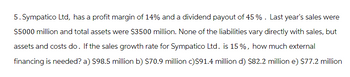 5. Sympatico Ltd, has a profit margin of 14% and a dividend payout of 45 %. Last year's sales were
$5000 million and total assets were $3500 million. None of the liabilities vary directly with sales, but
assets and costs do. If the sales growth rate for Sympatico Ltd. is 15%, how much external
financing is needed? a) $98.5 million b) $70.9 million c)$91.4 million d) $82.2 million e) $77.2 million