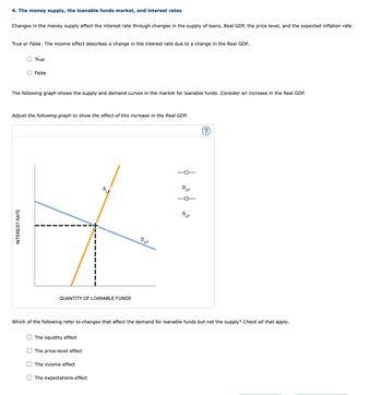 4. The money supply, the loanable funds market, and interest rates
Changes in the money supply affect the interest rate through changes in the supply of loans, Real GDP, the price level, and the expected inflation rate.
True or False: The income effect describes a change in the interest rate due to a change in the Real GDP.
True
O False
The following graph shows the supply and demand curves in the market for loanable funds. Consider an increase in the Real GDP.
INTEREST RATE
Adjust the following graph to show the effect of this increase in the Real GDP.
QUANTITY OF LOANABLE FUNDS
The liquidity effect
The price-level effect
SLE
The income effect
The expectations effect
DLF
ܘ ܘ
Which of the following refer to changes that affect the demand for loanable funds but not the supply? Check all that apply.
DLF
SLF
(?)