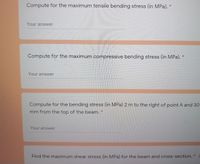 Compute for the maximum tensile bending stress (in MPa).
Your answer
Compute for the maximum compressive bending stress (in MPa).
Your answer
Compute for the bending stress (in MPa) 2 m to the right of point A and 30
mm from the top of the beam. *
Your answer
Find the maximum shear stress (in MPa) for the beam and cross-section. *
3.
