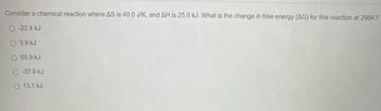 Consider a chemical reaction where AS is 40.0 J/K, and AH is 25.0 kJ. What is the change in free energy (AG) for this reaction at 298K?
O-22.4 kJ
3.9 kJ
O 65.9 kJ
O-37.9 kJ
O 13.1 kJ