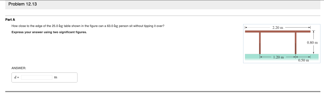 Problem 12.13
Part A
How close to the edge of the 25.0-kg table shown in the figure can a 63.0-kg person sit without tipping it over?
Express your answer using two significant figures.
2.20 m
0.80 m
1.20 m
0.50 m
ANSWER:
m
