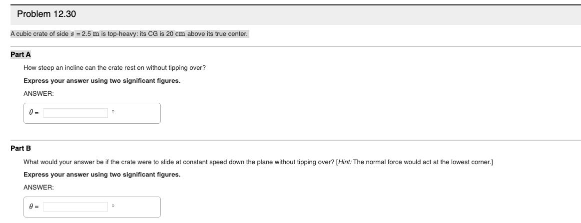 Problem 12.30
A cubic crate of side s = 2.5 m is top-heavy: its CG is 20 cm above its true center.
Part A
How steep an incline can the crate rest on without tipping over?
Express your answer using two significant figures.
ANSWER:
Part B
What would your answer be if the crate were to slide at constant speed down the plane without tipping over? [Hint: The normal force would act at the lowest corner.]
Express your answer using two significant figures.
ANSWER:
