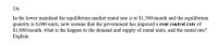 2A.
In the lower mainland the equilibrium market rental rate is at $1,500/month and the equilibrium
quantity is 8,000 units, now assume that the government has imposed a rent control rate of
$1,800/month, what is the happen to the demand and supply of rental units, and the rental rate?
Explain
