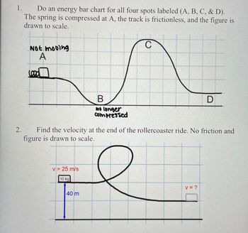 1.
2.
Do an energy bar chart for all four spots labeled (A, B, C, & D).
The spring is compressed at A, the track is frictionless, and the figure is
drawn to scale.
Not mooing
Lood
A
B
C
D
No longer
Compressed
Find the velocity at the end of the rollercoaster ride. No friction and
figure is drawn to scale.
v = 25 m/s
10 kg
40 m
v = ?