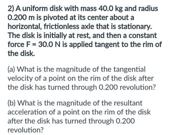 2) A uniform disk with mass 40.0 kg and radius
0.200 m is pivoted at its center about a
horizontal, frictionless axle that is stationary.
The disk is initially at rest, and then a constant
force F = 30.0 N is applied tangent to the rim of
the disk.
(a) What is the magnitude of the tangential
velocity of a point on the rim of the disk after
the disk has turned through 0.200 revolution?
(b) What is the magnitude of the resultant
acceleration of a point on the rim of the disk
after the disk has turned through 0.200
revolution?