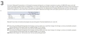 3
ints
On June 1, Maxwell Corporation (a U.S.-based company) sold goods to a foreign customer at a price of 1,080,000 pesos and will
receive payment in three months on September 1. On June 1, Maxwell acquired an option to sell 1,080,000 pesos in three months at a
strike price of $0.072. The time value of the option is excluded from the assessment of hedge effectiveness, and the change in time
value is recognized in net income over the life of the option. Relevant exchange rates and option premia for the peso are as follows:
Put Option Premium
Date
June 1
Spot Rate
for September 1
(strike price $0.072)
$ 0.072
$ 0.0035
June 30
September 1
0.071
0.070
0.0027
N/A
Maxwell must close its books and prepare its second-quarter financial statements on June 30.
a-1. Assuming that Maxwell designates the foreign currency option as a cash flow hedge of a foreign currency receivable, prepare
journal entries for the export sale and related hedge in U.S. dollars.
a-2. What is the impact on net income over the two accounting periods?
b-1. Assuming that Maxwell designates the foreign currency option as a fair value hedge of a foreign currency receivable, prepare
journal entries for the export sale and related hedge in U.S. dollars.
b-2. What is the impact on net income over the two accounting periods?