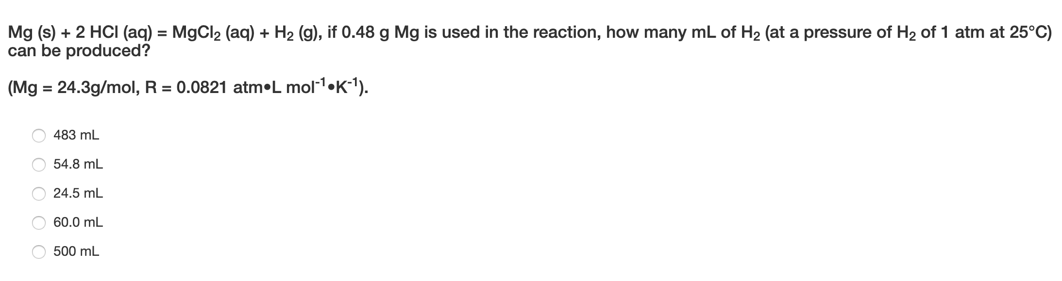 Mg (s) + 2 HCI (aq) = MgCl2 (aq) + H2 (g), if 0.48 g Mg is used in the reaction, how many mL of H2 (at a pressure of H2 of 1 atm at 25°C)
can be produced?
(Mg = 24.3g/mol, R = 0.0821 atm•L mol1•K-1).
%3D
483 mL
54.8 mL
24.5 mL
60.0 mL
500 mL
