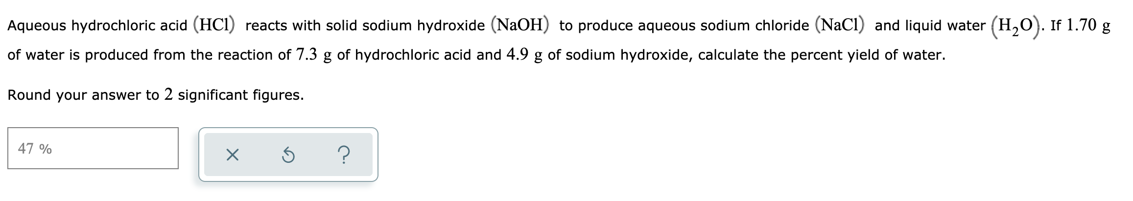 Aqueous hydrochloric acid (HCI) reacts with solid sodium hydroxide (NaOH) to produce aqueous sodium chloride (NaCl) and liquid water (H,O). If 1.70 g
of water is produced from the reaction of 7.3 g of hydrochloric acid and 4.9 g of sodium hydroxide, calculate the percent yield of water.
Round your answer to 2 significant figures.
47 %
