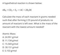 A hypothetical reaction is shown below:
AB4 + CD2 + E2→ AC + 2B2DE
Calculate the mass of each reactant in grams needed
such that after forming 2.55 pound of products no
amount of reactant is left over. What is the mass of the
reactant with the lowest amount needed?
Atomic Mass:
A: 24.951 g/mol
B: 11.134 g/mol
C: 15.569 g/mol
D: 30.151 g/mol
E: 5.153 g/mol
