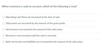 When inventory is sold on account, which of the following is true?
Operating cash flows are increased at the time of sale.
Total assets are increased by the amount of the gross profit.
Net income is increased by the amount of the sales price.
Revenue is not increased until the cash is received.
Both net income and liabilities are increased by the amount of the sales price.
