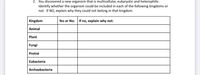 2. You discovered a new organism that is multicellular, eukaryotic and heterophilic.
Identify whether the organism could be included in each of the following kingdoms or
not. If NO, explain why they could not belong in that kingdom.
Kingdom
Yes or No:
If no, explain why not:
Animal
Plant
Fungi
Protist
Eubacteria
Archaebacteria
