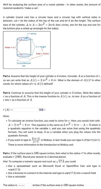 We'll be analyzing the surface area of a round cylinder in other words, the amount of
material needed to "make a can".
A cylinder (round can) has a circular base and a circular top with vertical sides in
between. Let r be the radius of the top of the can and let h be the height. The surface
area of the cylinder, A, is A = 2² +2πrh (two circles, one for the top and one for
the bottom plus a rolled up rectangle for the sides).
r = radius
Areas = ²
Circumference
2лr
r (A) =
h = height
Part a: Assume that the height of your cylinder is 4 inches. Consider A as a function of r,
so we can write that as A (r) = 2² +8 r. What is the domain of A (r)? In other
words, for which values of r is A (r) defined?
Area = h(2x)
Part b: Continue to assume that the height of your cylinder is 4 inches. Write the radius
r as a function of A. This is the inverse function to A (r), i.e., to turn A as a function of
r into r as a function of A.
Hints:
• To calculate an inverse function, you need to solve for r. Here, you would start with
A = 2² +8 πr. This equation is the same as 2 ² +8 πr-A=0 which is
a quadratic equation in the variable r, and you can solve that using the quadratic
formula. You will want to keep A as a variable when you plug the values into the
quadratic formula.
• If you want to type in
3 π+1
in Mobius, in text mode you can type in (3*pi+1)/(x+1).
x+1
There is more information in the Introduction to Mobius unit.
Part c: If the surface area is 100 square inches, then what is the radius r? In other words,
evaluate r (100). Round your answer to 2 decimal places.
Hint: To compute a numeric square root such as √17.3, you could
• Use a spreadsheet such as Microsoft Excel or OpenOffice Calc and type in
= sqrt(17.3)
The radius is Number
• Use a browser to connect to the Internet and type in sqrt(17.3) into a search field
• Use a calculator
inches if the surface area is 100 square inches.