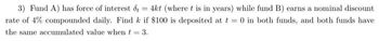 3) Fund A) has force of interest d = 4kt (where t is in years) while fund B) earns a nominal discount
rate of 4% compounded daily. Find k if $100 is deposited at t= 0 in both funds, and both funds have
the same accumulated value when t = 3.