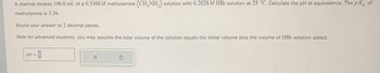 A chemist titrates 190.0 mL of a 0.3300M methylamine (CH3NH2) solution with 0.2028M HBr solution at 25 °C. Calculate the pH at equivalence. The pK of
methylamine is 3.36.
Round your answer to 2 decimal places.
Note for advanced students: you may assume the total volume of the solution equals the initial volume plus the volume of HBr solution added.
PH
=
0