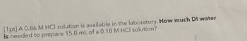 [1pt] A 0.86 M HCl solution is available in the laboratory. How much DI water
is needed to prepare 15.0 mL of a 0.18 M HCI solution?