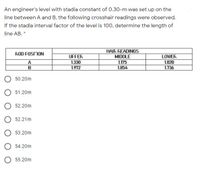 An engineer's level with stadia constant of 0.30-m was set up on the
line between A and B, the following crosshair readings were observed.
If the stadia interval factor of the level is 100, determine the length of
line AB. *
HAIR READINGS
ROD FOSINON
UFFER
MIDDLE
LOWER
A
1.330
1.972
1.175
1.854
1.020
1.736
50.20m
51.20m
52.20m
52.21m
53.20m
O 54.20m
O 55.20m
