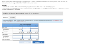 Harris Company manufactures and sells a single product. A partially completed schedule of the company's total costs and costs per
unit over the relevant range of 60,000 to 100,000 units is given below:
Required:
1. Complete the schedule of the company's total costs and costs per unit as given in the relevant tab below.
2. Assume that the company produces and sells 90,000 units during the year at a selling price of $8.78 per unit. Prepare a contribution
format income statement for the year.
Complete this question by entering your answers in the tabs below.
Required 1 Required 2
Complete the schedule of the company's total costs and costs per unit as given in the relevant tab below. (Round the per unit
variable cost and fixed cost to 2 decimal places.)
Total costs:
Variable cost
Fixed cost
Total costs
Cost per unit:
Variable cost
Fixed cost
Total cost per unit
$
$
$
Units Produced and Sold
60,000
80,000
234,000
310,000
544,000 $
0.00 $
310,000
310,000 $
0.00 $
< Required 1
100,000
310.000
310,000
0.00
Required 2 >