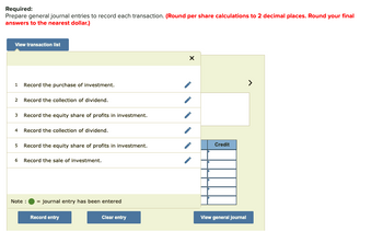 Required:
Prepare general journal entries to record each transaction. (Round per share calculations to 2 decimal places. Round your final
answers to the nearest dollar.)
View transaction list
1 Record the purchase of investment.
2 Record the collection of dividend.
3
Record the equity share of profits in investment.
4 Record the collection of dividend.
5 Record the equity share of profits in investment.
6 Record the sale of investment.
Note :
= journal entry has been entered
Record entry
Clear entry
X
Credit
View general Journal
>