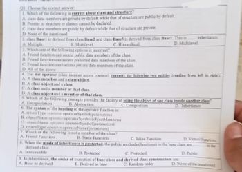 Q1: Choose the correct answer:
1. Which of the following is correct about class and structure?
A. class data members are private by default while that of structure are public by default.
B. Pointer to structure or classes cannot be declared.
C. class data members are public by default while that of structure are private.
D. None of the mentioned
2. class Basel is derived from class Base2 and class Base3 is derived from class Basel. This is
A. Multiple.
B. Multilevel.
C. Hierarchical.
D. Multilevel.
3. Which one of the following options is incorrect?
A. Friend function can access public data members of the class.
B. Friend function can access protected data members of the class.
C. Friend function can't access private data members of the class.
D. All of the above
inheritance
4. The dot operator (class member access operator) connects the following two entities (reading from left to right)
A. A class member and a class object.
B.A class object and a class.
C.A class and a member of that class.
D. A class object and a member of that class.
5. Which of the following concepts provides the facility of using the object of one class inside another class?
A Encapsulation
B. Abstraction
C. Composition
D. Inheritance
6. The syntax of the heading of the operator function is:
A. returnType operator operatorSymbol(parameters)
B. objectName operator operatorSymbol(objectMembers)
C. objectName operator operatorSymbol(parameters)
D. return Type operator operatorName(parameters)
7. Which of the following is not a member of the class?
B. Static Function.
A. Friend Function
C. Inline Function
8. When the mode of inheritance is protected, the public methods (functions) in the base class are
derived class.
A. Inaccessible
B. Protected
C. Protected
D. Public
9. In inheritance, the order of execution of base class and derived class constructors are:
A. Base to derived
B. Derived to base
C. Random order
D. Virtual Function
in the
D. None of the mentioned