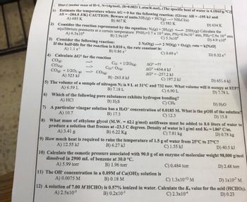 Hint: (molar mass of H-1, N-14g/mol), (R-0.0821 L.atm/K.mol), (The specific heat of water is 4.184J/g. C)
.
1) Estimate the temperature where AG=0 for the following reaction: (Given: AH--195 kJ and
AS-284.5 J/K) CAUTION: Beware of units.NH3(g) + HCl(g)->NH4Cl(s)
A) 685 K
B) 467 K
C) 582 K
D) 634 K
2) Consider the reaction represented by the equation: N₂(g) + 3H₂(g) <-> 2NH3(g) Calculate the
equilibrium pressures at a certain temperature: PNH,-3.7 x 10 atm, PN-8.9x10 atm, PH:-2.9x 10 atm
A) 6.3x10*
B) 2.9x104
C) 5.3x10
D) 4.9 x10
3) Consider the following reaction:
2 N₂O(g)
If the half-life for the reaction is 0.810 s, the rate constant is:
A) 1.1 s¹¹
B) 0.86 s¹
4) Calculate AG for the reaction
->
COⓇ
CO₂(g)
CO
C) + 1/202)
Ca) + O₂
+1/202- CO₂(g)
A) 523 kJ
2 NO(g) + O₂(g); rate=1
C) 0.69 s¹
AG=??
AG°-454.4 kJ
AG=-257.2 kJ
C) 197.2 kJ
k[N₂0]
B)-265.8 kJ
D) 651.6 kJ
5) The volume of a sample of nitrogen N₂ is 9 L at 31°C and 732 torr. What volume will it occupy at STP?
A) 6.59 L
B) 7.18 L
C) 6.90 L
D) 7.78 L
6)
Which of the following pure substances exhibits hydrogen bonding?
A) HCI
B) H₂S
C) CH₂
D) 0.32 s¹
D) H₂O
7)
A particular vinegar solution has a H₂O* concentration of 0.0185 M. What is the pOH of the solution?
A) 10.7
B) 17.3
C) 12.3
D) 15.8
8)
What mass of ethylene glycol (M.W. = 62.1 g/mol) antifreeze must be added to 8.0 liters of water to
produce a solution that freezes at -23.3 C degrees. Density of water is 1 g/ml and Kr-186° C/m.
A) 3.41 g
B) 6.22 Kg
C) 7.81 kg
=
D) 0.78 kg
11) The OH concentration in a 0.09M of Ca(OH)2 solution is
A) 0.0075 M
B) 0.18 M
9) How much heat is required to raise the temperature of 1.5 g of water from 25°C to 27°C?
A) 12.55 kJ
B) 6.27 kJ
C) 1.55 kJ
D) 40.5 kJ
10) Calculate the osmotic pressure associated with 90.0 g of an enzyme of molecular weight 98,000 g/mol
dissolved in 2900 mL of benzene at 30.0 °C.
A) 5.99 torr
B) 1.96 torr
C) 0.484 torr
D) 2.48 torr
C) 1.3x10-12 M
D) 1x107 M
12) A solution of 7.00 MHCHO2 is 0.57% ionized in water. Calculate the Ka value for the acid (HCHO₂).
A) 2.5x10-³
B) 0.2x10-³
C) 2.3x104
D) 0.23