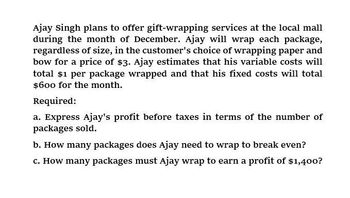 Ajay Singh plans to offer gift-wrapping services at the local mall
during the month of December. Ajay will wrap each package,
regardless of size, in the customer's choice of wrapping paper and
bow for a price of $3. Ajay estimates that his variable costs will
total $1 per package wrapped and that his fixed costs will total
$600 for the month.
Required:
a. Express Ajay's profit before taxes in terms of the number of
packages sold.
b. How many packages does Ajay need to wrap to break even?
c. How many packages must Ajay wrap to earn a profit of $1,400?