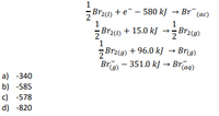 Brz(1) + e¯ – 580 kJ → Br¯(ac)
Br2(1) + 15.0 kJ
Br29)
5Br2(9) +
Br - 351.0 kJ → Brīag)
96.0 kJ → Brg)
a) -340
b) -585
c) -578
d) -820
