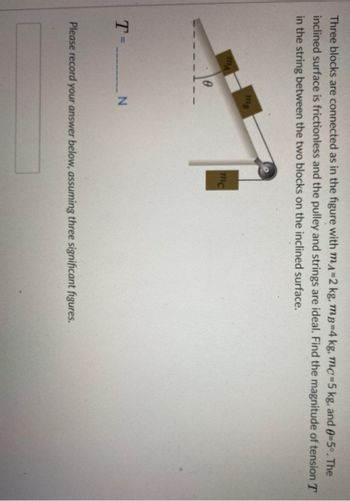 Three blocks are connected as in the figure with mA=2 kg, mB-4 kg, mc-5 kg, and 0-5°. The
inclined surface is frictionless and the pulley and strings are ideal. Find the magnitude of tension T
in the string between the two blocks on the inclined surface.
T=
MA
0
MB
________N
mc
Please record your answer below, assuming three significant figures.