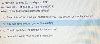 A reaction requires 22.4 L of gas at STP.
You have 30.5 L of gas at 101.5 kPa and 373 K.
Which of the following statements is true?
A. Given this information, you cannot tell if you have enough gas for the reaction.
B. You will have enough gas for the reaction.
OC. You do not have enough gas for the reaction.
O D. You will have excess gas for the reaction.