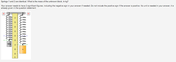 Springs 1 and 2 are identical. What is the mass of the unknown block, in kg?
Your answer needs to have 2 significant figures, including the negative sign in your answer if needed. Do not include the positive sign if the answer is positive. No unit is needed in your answer, it is
already given in the question statement.
100 g
10 20 30 40 50 60 70 80 90 on
Նանա-