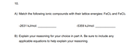 **Question 10**

**A)** Match the following ionic compounds with their lattice energies: FeCl₂ and FeCl₃.

- -2631 kJ/mol: __________
- -5359 kJ/mol: __________

**B)** Explain your reasoning for your choice in part A. Be sure to include any applicable equations to help explain your reasoning.