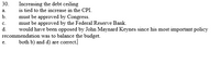 30. Increasing the debt ceiling  
a. is tied to the increase in the CPI.  
b. must be approved by Congress.  
c. must be approved by the Federal Reserve Bank.  
d. would have been opposed by John Maynard Keynes since his most important policy recommendation was to balance the budget.  
e. both b) and d) are correct.