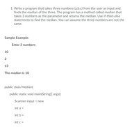 1. Write a program that takes three numbers (a,b,c) from the user as input and
finds the median of the three. The program has a method called median that
takes 3 numbers as the parameter and returns the median. Use if-then-else
statements to find the median. You can assume the three numbers are not the
same.
Sample Example:
Enter 3 numbers
10
13
The median is 10
public class Median{
public static void main(String[] args){
Scanner input = new
int a =
int b =
int c =
