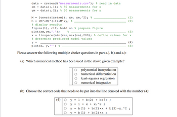 % read in data
data =
xm
ут
csvread('measurements.csv');
data(:,1); % 50 measurements for x
data (:,2); % 50 measurements for y
M = [ones (size (xm)), xm, xm.^2]; %
b =
(MM) (-1) *M'*y; %
(1)
(2)
& display results.
figure (1), clf, hold on prepare figure
plot (xm, ym, ' . ');
응
(3)
linspace (min (xm), max (xm),200); % define values for x
& determine predicted model values
y =
plot (x, y,'-') &
(4)
(5)
Please answer the following multiple choice questions in part a.), b.) and c.):
(a) Which numerical method has been used in the above given example?
polynomial interpolation
numerical differentiation
least-squares regression
numerical integration
(b) Choose the correct code that needs to be put into the line denoted with the number (4):
(4) O
О
y
y
=
1+b(2) + b(3) ;
1 + x + x.^2 ;
y
=
b (1)
= b (1)
y
=
b (2) *x + b (3) *x. ^2 ;
+ b (2) *x ;