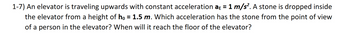 1-7) An elevator is traveling upwards with constant acceleration aɛ = 1 m/s². A stone is dropped inside
the elevator from a height of ho = 1.5 m. Which acceleration has the stone from the point of view
of a person in the elevator? When will it reach the floor of the elevator?