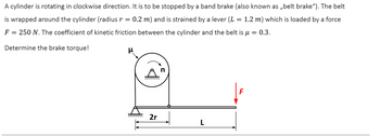 A cylinder is rotating in clockwise direction. It is to be stopped by a band brake (also known as ,,belt brake"). The belt
is wrapped around the cylinder (radius r = 0.2 m) and is strained by a lever (L = 1.2 m) which is loaded by a force
F = 250 N. The coefficient of kinetic friction between the cylinder and the belt is μ = 0.3.
Determine the brake torque!
μ
2r
L
F