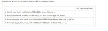 Determine the amount of the child tax credit in each of the following cases:
a. A single parent with modified AGI of $214,800 and one child age 4.
b. A single parent with modified AGI of $79,400 and three children ages 7, 9, and 12.
c. A married couple, filing jointly, with modified AGI of $409,333 and two children age 14 and 16.
d. A married couple, filing jointly, with modified AGI of $133,455 and one child, age 13.
Child Tax Credit Allowed