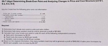 E6-7 (Algo) Determining Break-Even Point and Analyzing Changes in Price and Cost Structure [LO 6-1,
6-2, 6-3, 6-4]
Izzy Ice Cream has the following price and cost information:
Price per 2-scoop sundae
Variable costs per sundae:
Ingredients
Direct labor
Overhead
Fixed costs per month
Required:
$5.00
1.35
0.45
9.20
$8,700
1. Determine Izzy's break-even point in units and sales dollars.
2. Determine how many sundaes must be sold to generate a profit of $17,400.
3. Calculate Izzy's new break-even point in units for each of the following independent scenarios:
a. Sales price decreases by $0.50.
b. Fixed costs decrease by $300 per month.
c. Variable costs increase by $0.50 per sundae.
4. Based on the original information, how many sundaes must Izzy sell to generate a profit of $48,000, if sales price increases by
$0.50 and variable costs increase by $0.30?