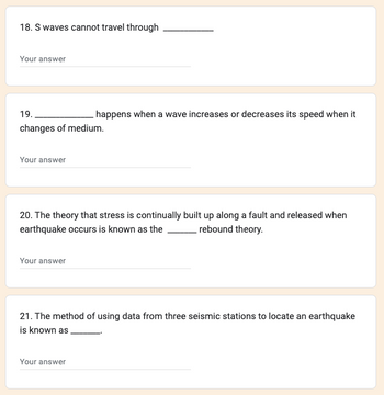 ### Educational Transcription

#### Questions:

18. S waves cannot travel through __________

19. __________ happens when a wave increases or decreases its speed when it changes of medium.

20. The theory that stress is continually built up along a fault and released when an earthquake occurs is known as the ______ rebound theory.

21. The method of using data from three seismic stations to locate an earthquake is known as ______.

#### Diagrams/Graphs:

There are no diagrams or graphs present in the image.