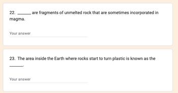 **Question 22:**

______ are fragments of unmelted rock that are sometimes incorporated in magma.  
*Your answer:*

**Question 23:**

The area inside the Earth where rocks start to turn plastic is known as the ______.  
*Your answer:*