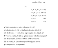 тах 2х, + Зх2 — Хз
s.t
X1 + 2x, + x3 = 5 (1)
-X1 + x2 + x3 >1 (2)
X1 + x2 + 2x3 <8 (3)
X1 2 0
(4)
X2 2 0
(5)
a. Which constraints are active at the point (2, 0, 3)?
b. Is the direction d=(-1, 1, -1) a feasible direction at (2, 0, 3)?
c. Is the direction d=(-1, 1, -1) an improving direction at (2, 0, 3)?
d. Could the point (2, 0, 3) be an optimal solution to the linear program?
e. Is the point (2, 0, 3) a basic solution? Justify your answer.
f. Is the point (2, 0, 3) an extreme point? Justify your answer.
g. Is the point (2, 0, 3) degenerate?
