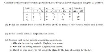 Consider the following tableau for a particular Linear Program (LP) being solved using the M-Method:
Basic
x1
X2
81
€2
a2
a3
Solution
2
0
3- M
0
M-3 3-4M 0
60+ 10M
81
0
5/4
1
1/4
4
0
7
1
1
x1
0
-1
0
0
20
2
0
a3
1
-1
1
10
(a) State the current Basic Feasible Solution (BFS) in terms of the variable values and z-value.
(b) Is this tableau optimal? Explain your answer.
(c) Suppose that the LP models a maximisation problem.
i. Obtain the entering variable. Explain your answer.
ii. Obtain the leaving variable. Explain your answer.
iii. Based on your answer in (ii), explicitly identify the type of solution for the LP.