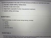 Humans are grouped in the order of Primate because primates are mammals who have:
O long legs, upright walking, hairless faces.
five toes, no tail, short necks.
large brains, opposable thumbs, long parental investment.
speech, writing, technology.
QUESTION 4
Family hominidae, to which human beings belong, includes:
gorillas
chimps
bonobos
all of the above.
QUESTION 5
The fossil record indicates there have been several species of our genus, homo, but we are the la
separates members of genus homo from other bipedal hominidae?
