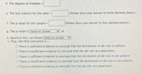 d. The degrees of freedom =
%3D
e. The test-statistic for this data =
(Please show your answer to three decimal places.)
%3D
f. The p-value for this sample =
(Please show your answer to four decimal places.)
g. The p-value is Select an answer
h. Based on this, we should Select an answer
i. Thus, the final conclusion is...
O There is sufficient evidence to conclude that the distribution of die rolls is uniform.
O There is insufficient evidence to conclude that the die rolls are dependent.
O There is sufficient evidence to conclude that the distribution of die rolls is not uniform.
O There is insufficient evidence to conclude that the distribution of die rolls is not uniform.
O There is sufficient evidence to conclude that the die rolls are dependent.
