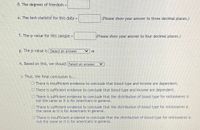 d. The degrees of freedom =
e. The test-statistic for this data =
(Please show your answer to three decimal places.)
!!
f. The p-value for this sample =
(Please show your answer to four decimal places.)
g. The p-value is Select an answer
h. Based on this, we should Select an answer
i. Thus, the final conclusion is...
OThere is insufficient evidence to conclude that blood type and income are dependent.
There is sufficient evidence to conclude that blood type and income are dependent.
O There is sufficient evidence to conclude that the distribution of blood type for millionaires is
not the same as it is for Amencans in general.
O There is sufficient evidence to conclude that the distribution of blood type for millionaires is
the same as it is for Americans in general.
OThere is insufficient evidence to conclude that the distribution of blood type for millionaires is
not the same as it is for Americans in general.
