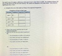 You want to see if it makes a difference which lane to be in when there is traffic. You randomly observe 372
cars as they pass by on the four lane freeway. The results are displayed in the table below. Use a level of
significance of a = 0.01.
a. Complete the rest of the table by filling in the expected frequencies:
of Cars in Each Lane
Frequency
Outcome Frequency Expected Frequency
Lane 1
89
Lane 2
98
Lane 3
92
Lane 4
93
b. What is the correct statistical test to use?
Select an answer Y
C. What are the null and alternative hypotheses?
Ho:
OThe distribution of traffic is not uniform.
O The traffic and lanes are independent.
O The distribution of traffic is uniform.
KO The traffic and lanes are dependent.
Hi :
OThe distribution of traffic is uniform.
OThe traffic and lanes are independent.
O The traffic and lanes are dependent.
O The distribution of traffic is not uniform.
