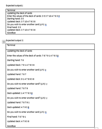 +
Expected output1:
Terminal
Updating the deck of cards
Enter the values of the deck of cards: 3 5 37 1047938
Starting hand: 35
Updated deck: 371047938
Do you wish to enter another card (y/n): g
Final hand: 35
Updated deck: 3 7 10 47938
Goodbye
Expected output 2:
Terminal
Updating the deck of cards
Enter the values of the deck of cards: 7879147938
Starting hand: 78
Updated Deck: 79147938
Do you wish to enter another card (y/n): s
Updated hand: 787
Updated deck: 91479938
Do you wish to enter another card? (y/n): y
Updated hand: 78 79
Deck updated: 1477938
Do you wish to enter another card? (y/n): y
Updated hand: 78791
Deck updated: 47938
Do you wish to enter another card (y/n):
Final hand: 78791
Updated deck: 47938
Goodbye